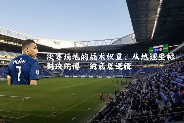 决赛场地的战术权重:从地理坐标到攻防博弈的底层逻辑