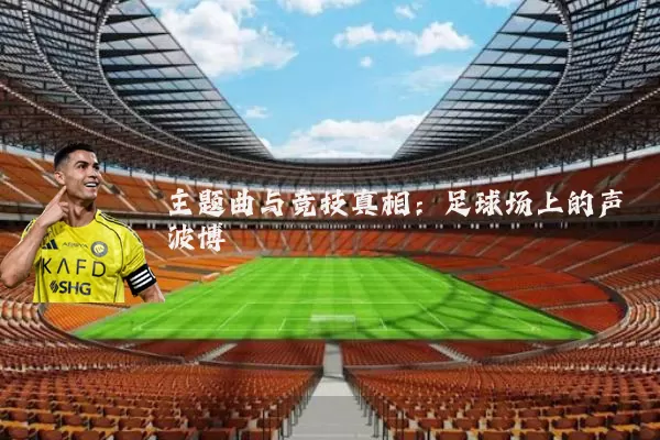 主题曲与竞技真相:足球场上的声波博弈